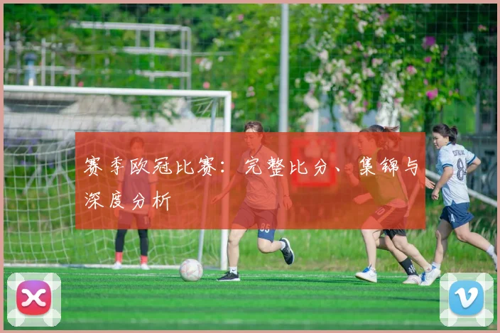 赛季欧冠比赛:完整比分、集锦与深度分析
