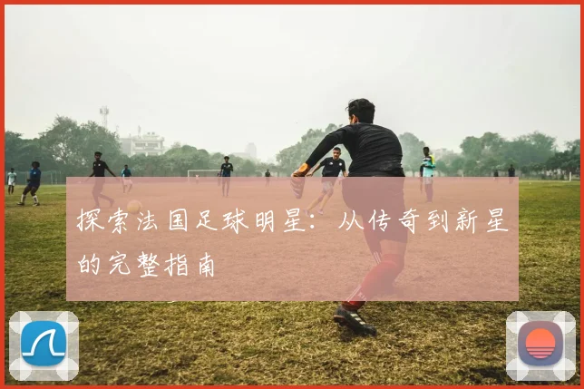 探索法国足球明星：从传奇到新星的完整指南