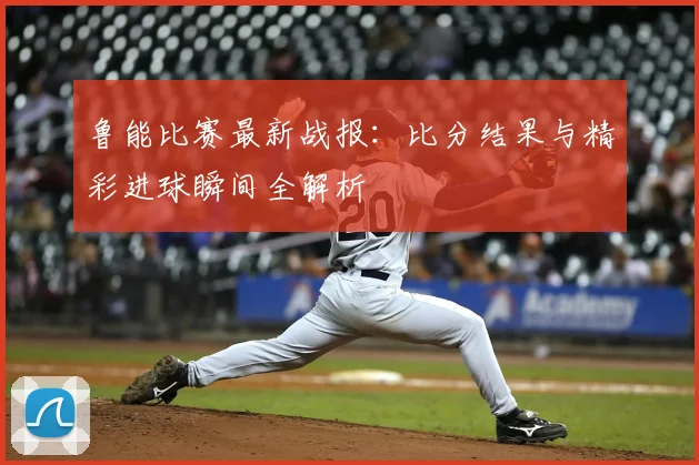 鲁能比赛最新战报:比分结果与精彩进球瞬间全解析