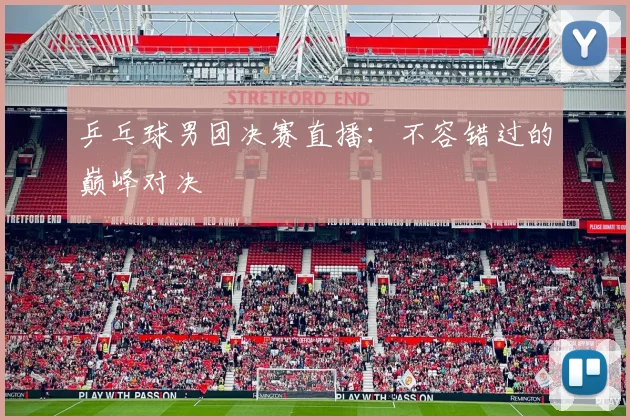 乒乓球男团决赛直播:不容错过的巅峰对决