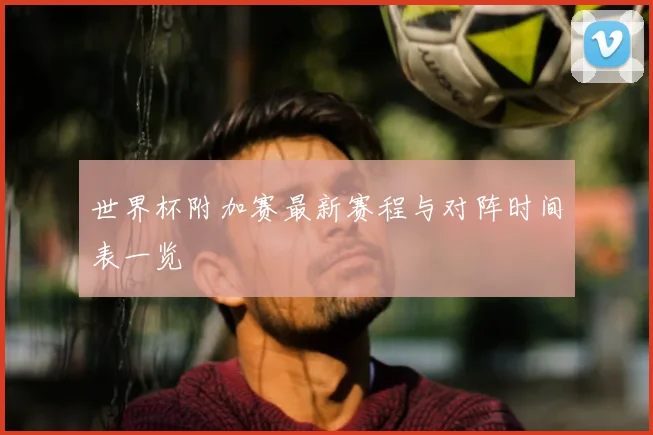 世界杯附加赛最新赛程与对阵时间表一览